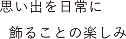 思い出を日常に飾ることの楽しみ